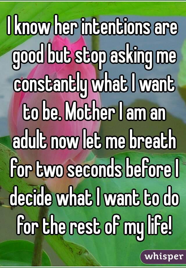 I know her intentions are good but stop asking me constantly what I want to be. Mother I am an adult now let me breath for two seconds before I decide what I want to do for the rest of my life!