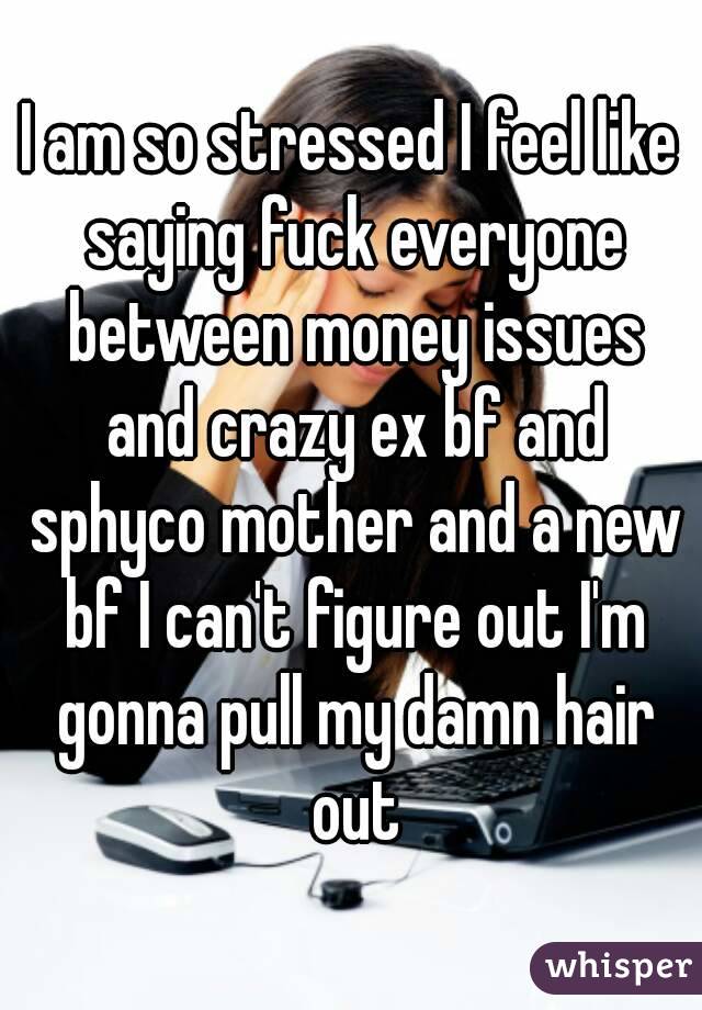 I am so stressed I feel like saying fuck everyone between money issues and crazy ex bf and sphyco mother and a new bf I can't figure out I'm gonna pull my damn hair out
