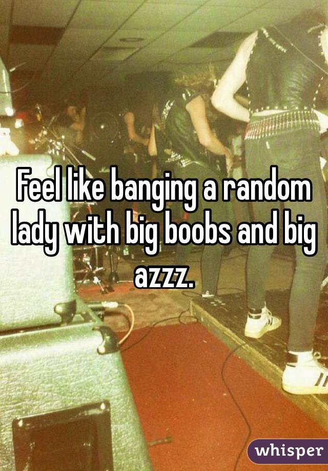 Feel like banging a random lady with big boobs and big azzz. 