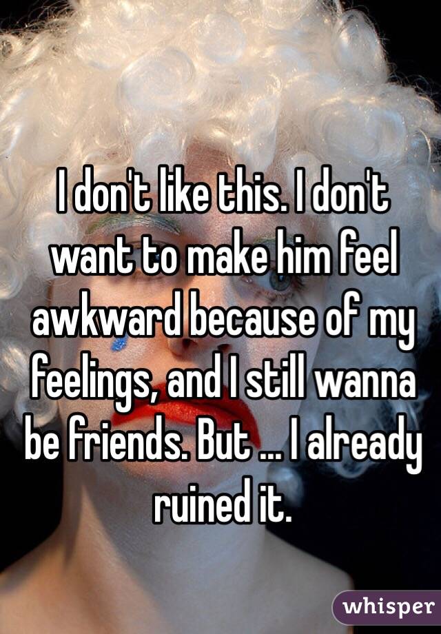 I don't like this. I don't want to make him feel awkward because of my feelings, and I still wanna be friends. But ... I already ruined it.