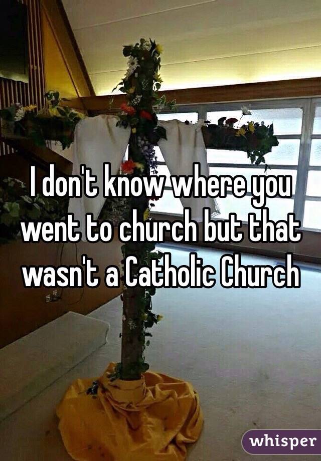 I don't know where you went to church but that wasn't a Catholic Church