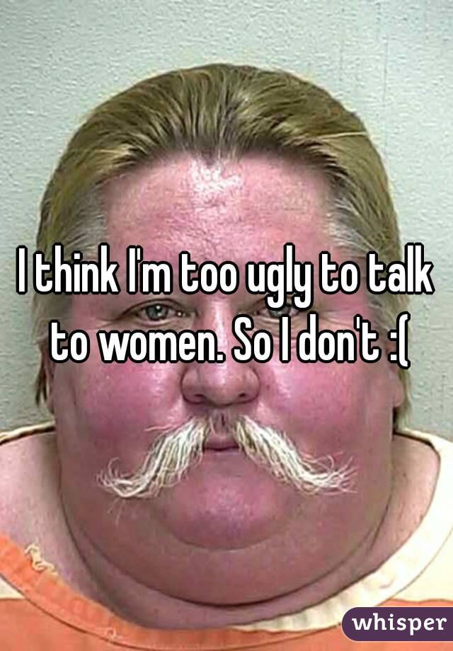 I think I'm too ugly to talk to women. So I don't :(