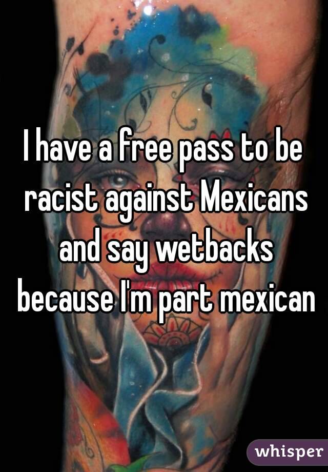 I have a free pass to be racist against Mexicans and say wetbacks because I'm part mexican