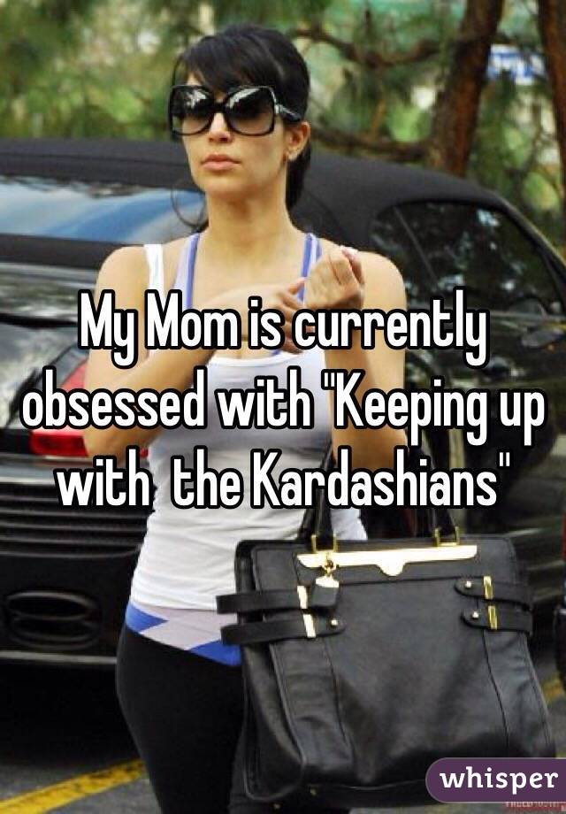 My Mom is currently obsessed with "Keeping up with  the Kardashians" 