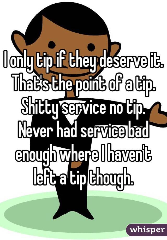 I only tip if they deserve it. That's the point of a tip. Shitty service no tip. Never had service bad enough where I haven't left a tip though.