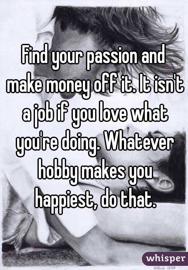 Find your passion and make money off it. It isn't a job if you love what you're doing. Whatever hobby makes you happiest, do that.