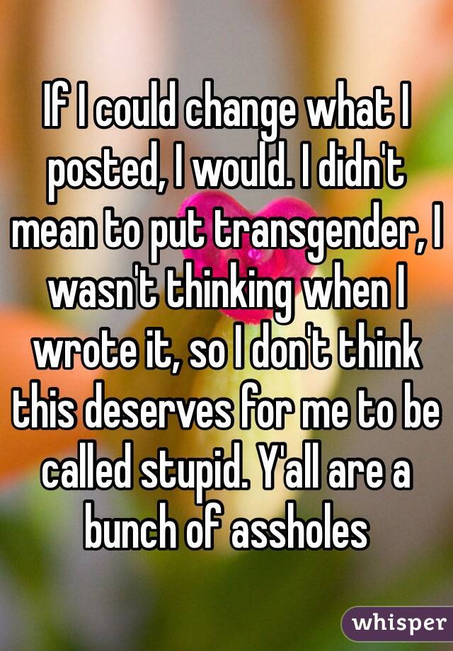 If I could change what I posted, I would. I didn't mean to put transgender, I wasn't thinking when I wrote it, so I don't think this deserves for me to be called stupid. Y'all are a bunch of assholes