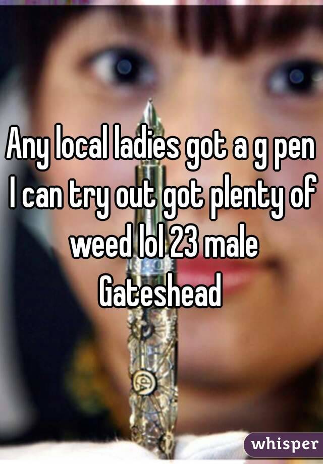Any local ladies got a g pen I can try out got plenty of weed lol 23 male Gateshead 