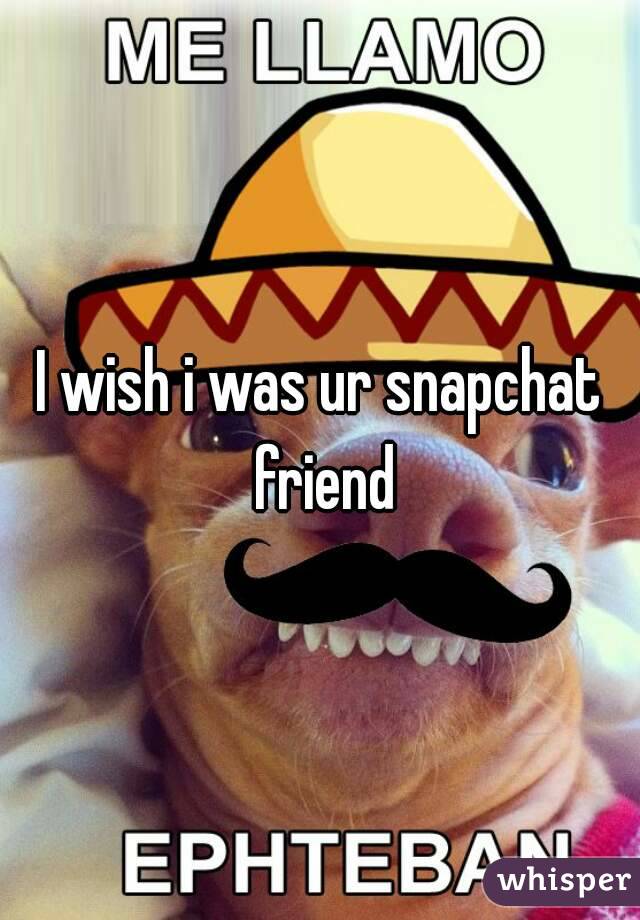 I wish i was ur snapchat friend