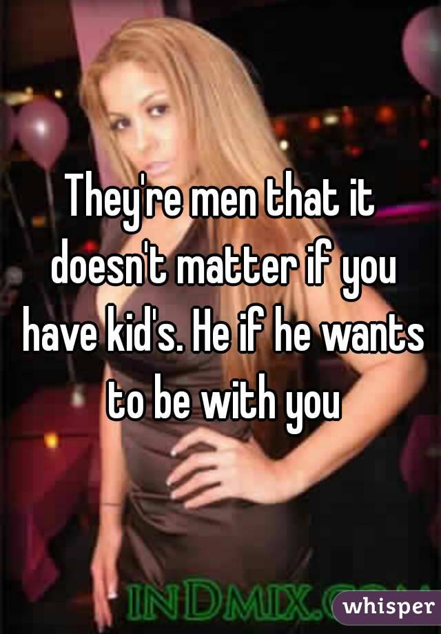 They're men that it doesn't matter if you have kid's. He if he wants to be with you