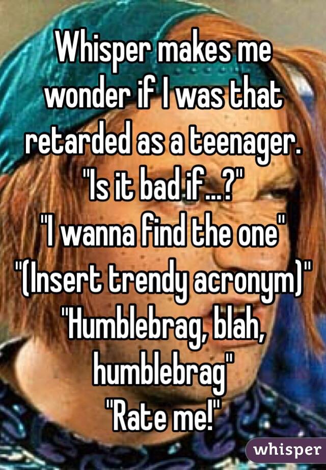 Whisper makes me wonder if I was that retarded as a teenager. 
"Is it bad if...?"
"I wanna find the one"
"(Insert trendy acronym)"
"Humblebrag, blah, humblebrag"
"Rate me!" 