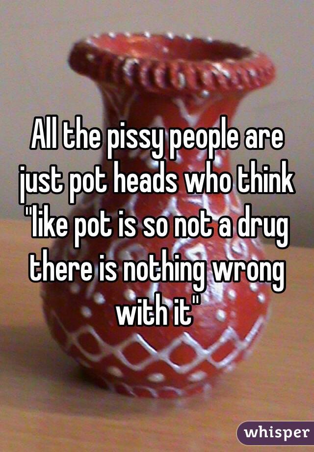 All the pissy people are just pot heads who think "like pot is so not a drug there is nothing wrong with it"