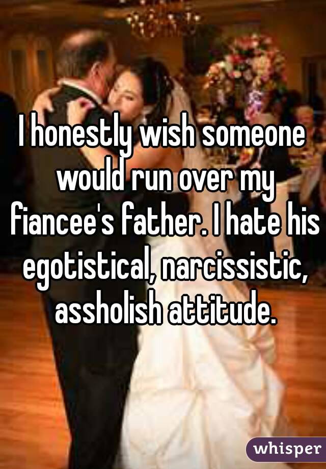I honestly wish someone would run over my fiancee's father. I hate his egotistical, narcissistic, assholish attitude.