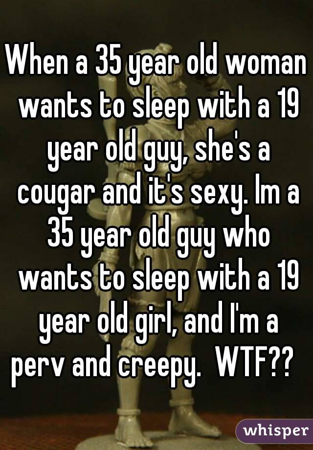 When a 35 year old woman wants to sleep with a 19 year old guy, she's a cougar and it's sexy. Im a 35 year old guy who wants to sleep with a 19 year old girl, and I'm a perv and creepy.  WTF??  