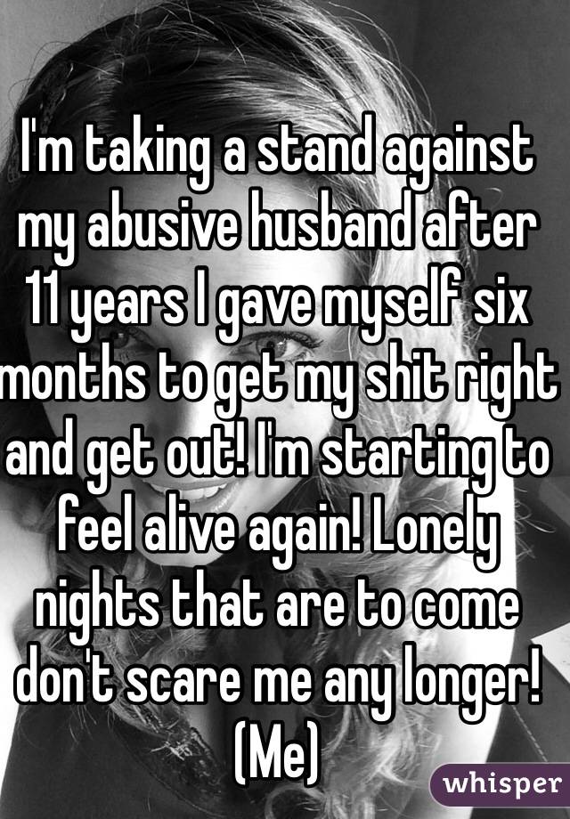 I'm taking a stand against my abusive husband after 11 years I gave myself six months to get my shit right and get out! I'm starting to feel alive again! Lonely nights that are to come don't scare me any longer!  (Me)
