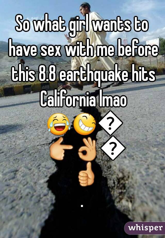 So what girl wants to have sex with me before this 8.8 earthquake hits California lmao 😂😆😥👉👌👍👍.