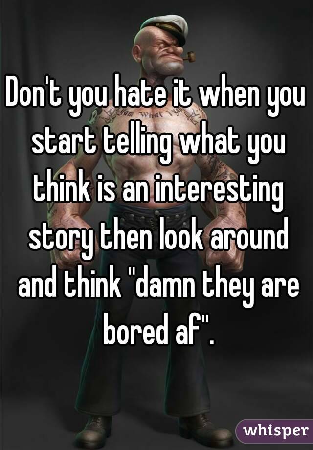 Don't you hate it when you start telling what you think is an interesting story then look around and think "damn they are bored af".