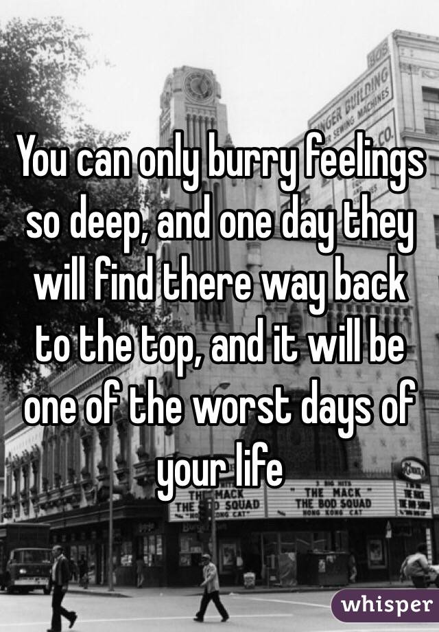 You can only burry feelings so deep, and one day they will find there way back to the top, and it will be one of the worst days of your life 