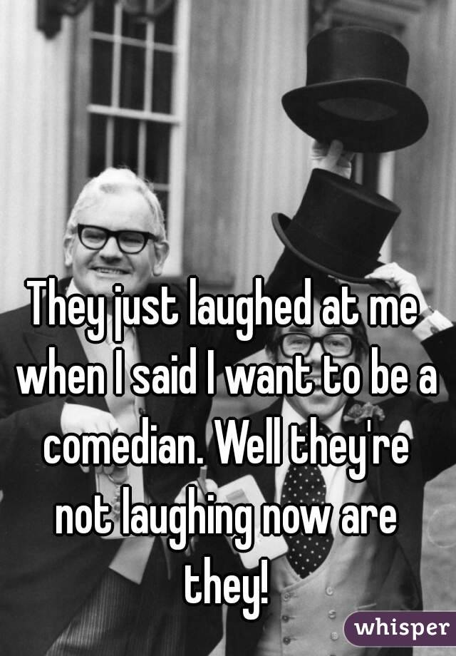 They just laughed at me when I said I want to be a comedian. Well they're not laughing now are they!