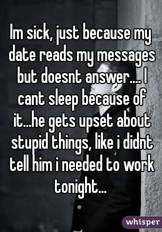 Im sick, just because my date reads my messages but doesnt answer.... I cant sleep because of it...he gets upset about stupid things, like i didnt tell him i needed to work tonight... 