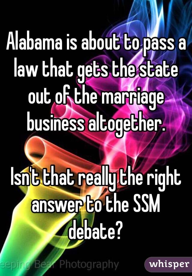 Alabama is about to pass a law that gets the state out of the marriage business altogether. 

Isn't that really the right answer to the SSM debate?