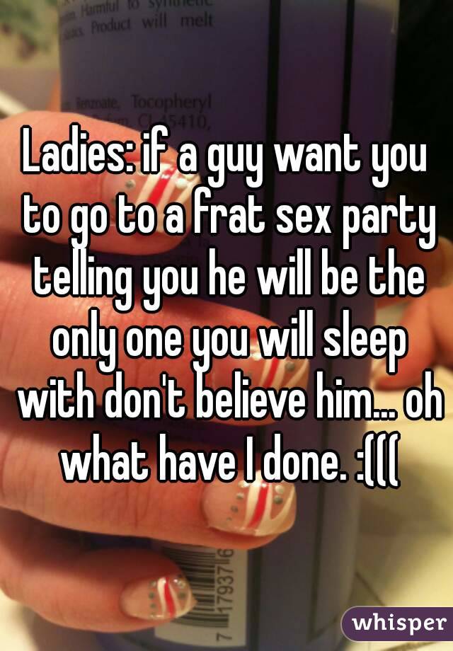 Ladies: if a guy want you to go to a frat sex party telling you he will be the only one you will sleep with don't believe him... oh what have I done. :(((