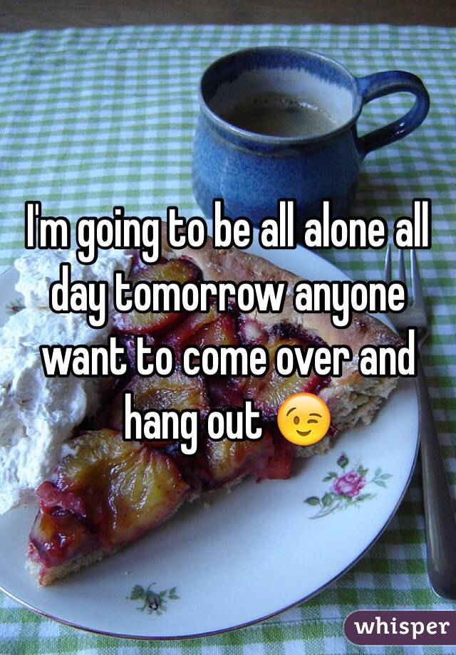 I'm going to be all alone all day tomorrow anyone want to come over and hang out 😉