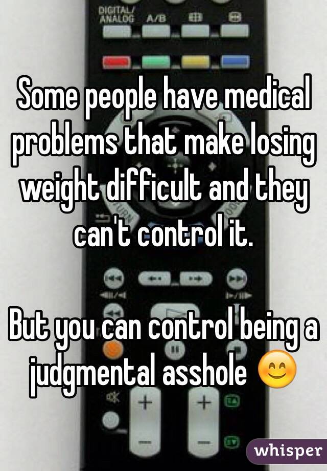 Some people have medical problems that make losing weight difficult and they can't control it. 

But you can control being a judgmental asshole 😊