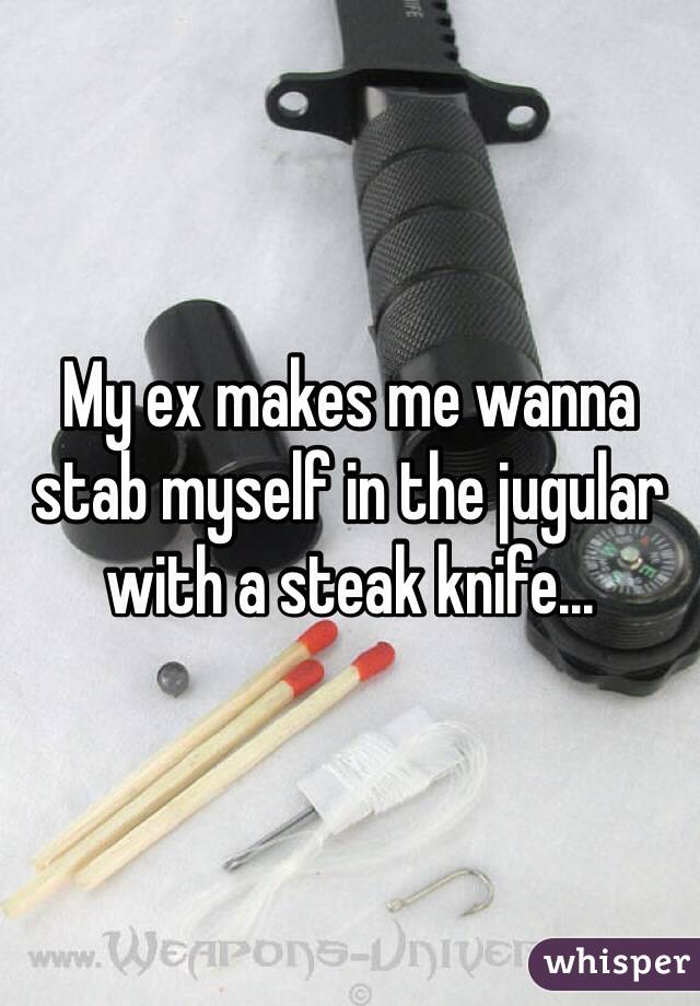 My ex makes me wanna stab myself in the jugular with a steak knife...