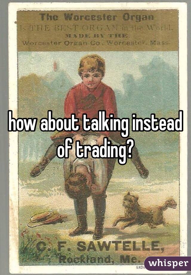 how about talking instead of trading?