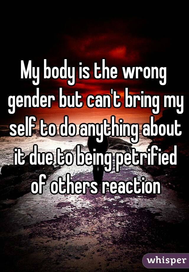 My body is the wrong gender but can't bring my self to do anything about it due to being petrified of others reaction