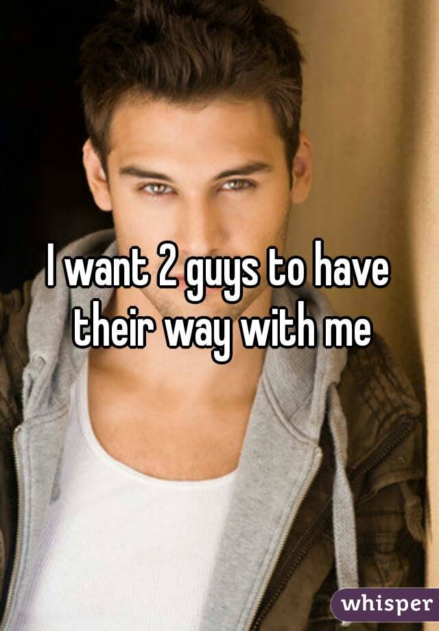 I want 2 guys to have their way with me