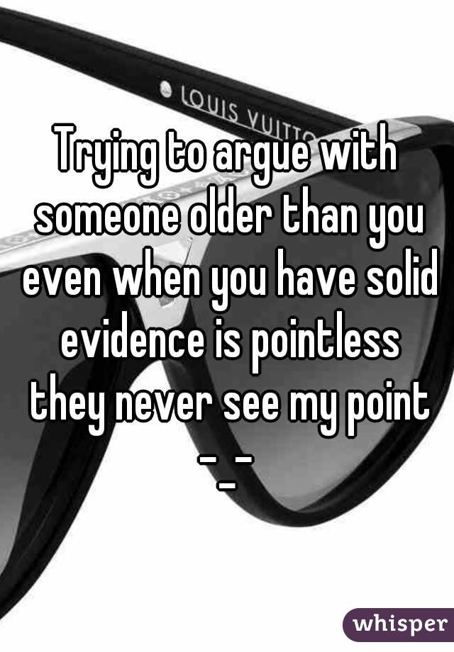 Trying to argue with someone older than you even when you have solid evidence is pointless they never see my point -_- 
