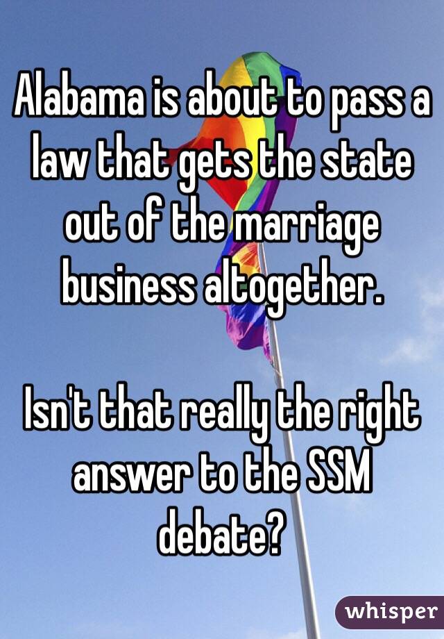 Alabama is about to pass a law that gets the state out of the marriage business altogether. 

Isn't that really the right answer to the SSM debate?