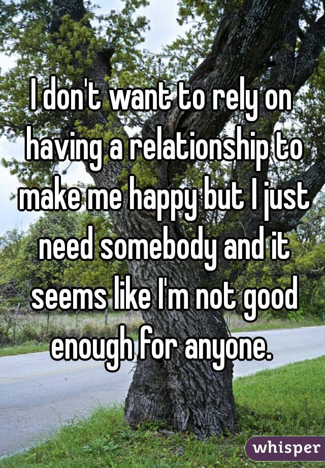 I don't want to rely on having a relationship to make me happy but I just need somebody and it seems like I'm not good enough for anyone. 