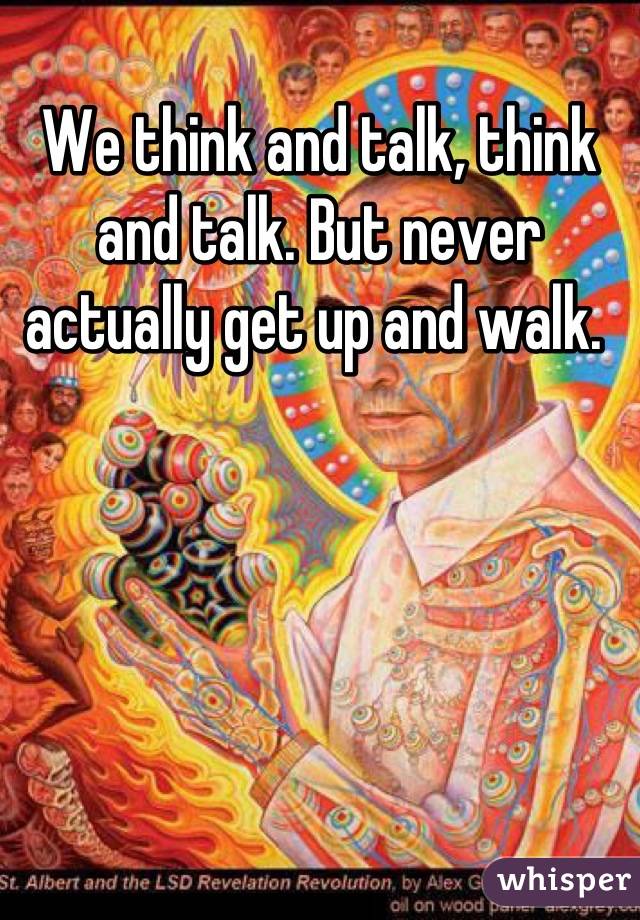 We think and talk, think and talk. But never actually get up and walk. 
