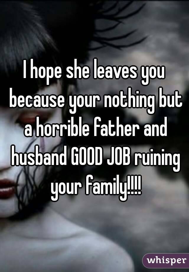 I hope she leaves you because your nothing but a horrible father and husband GOOD JOB ruining your family!!!!