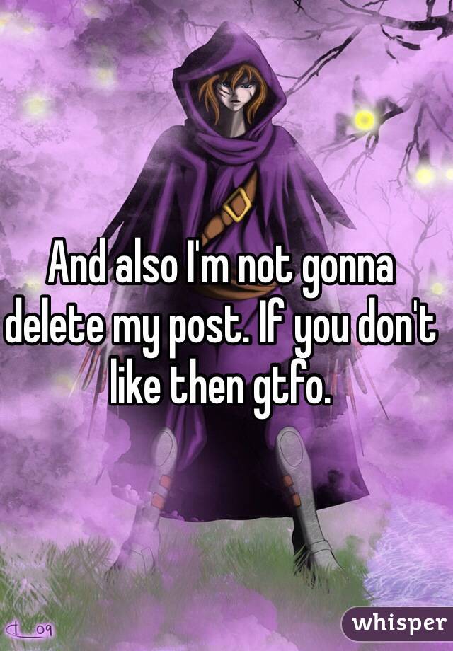 And also I'm not gonna delete my post. If you don't like then gtfo.
