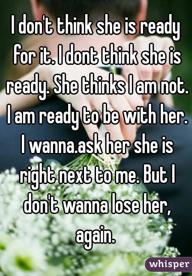 I don't think she is ready for it. I dont think she is ready. She thinks I am not. I am ready to be with her. I wanna.ask her she is right next to me. But I don't wanna lose her, again. 