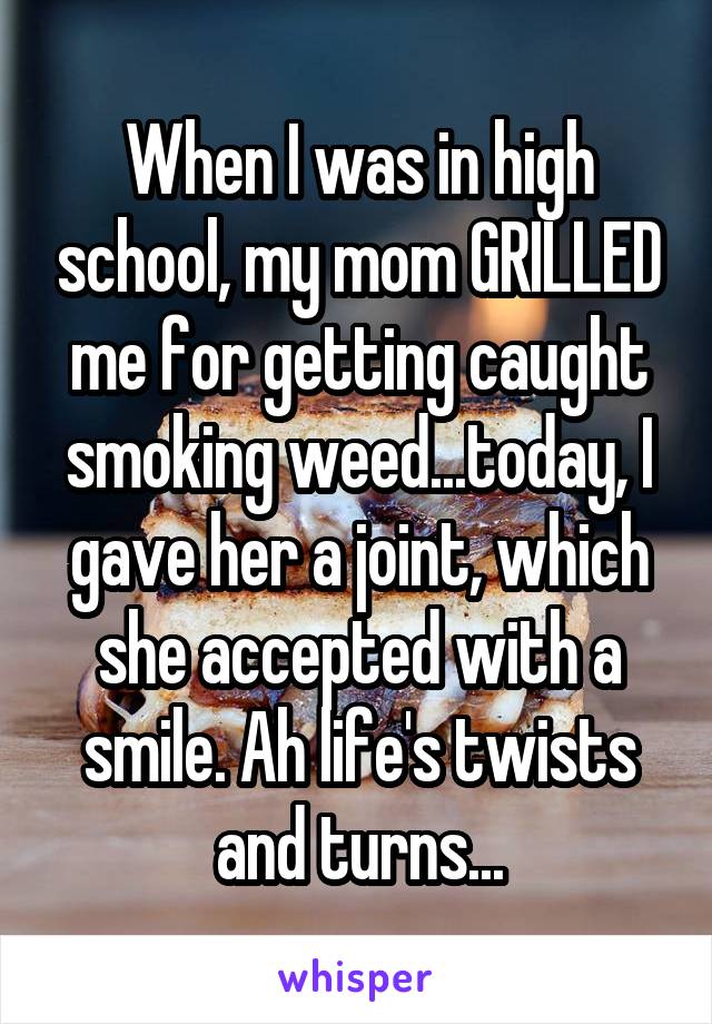 When I was in high school, my mom GRILLED me for getting caught smoking weed...today, I gave her a joint, which she accepted with a smile. Ah life's twists and turns...