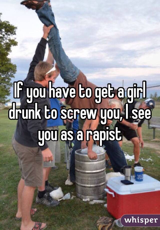 If you have to get a girl drunk to screw you, I see you as a rapist