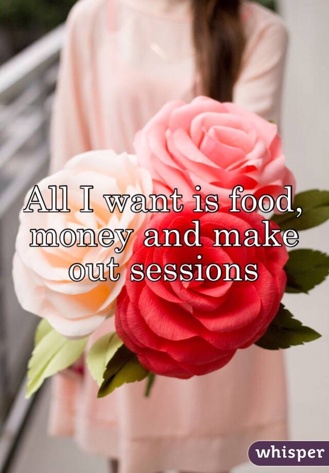 All I want is food, money and make out sessions 