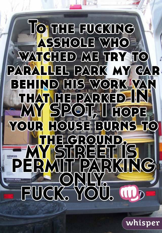 To the fucking asshole who watched me try to parallel park my car behind his work van that he parked IN MY SPOT, I hope your house burns to the ground.
MY STREET IS PERMIT PARKING ONLY.
FUCK. YOU. 👊