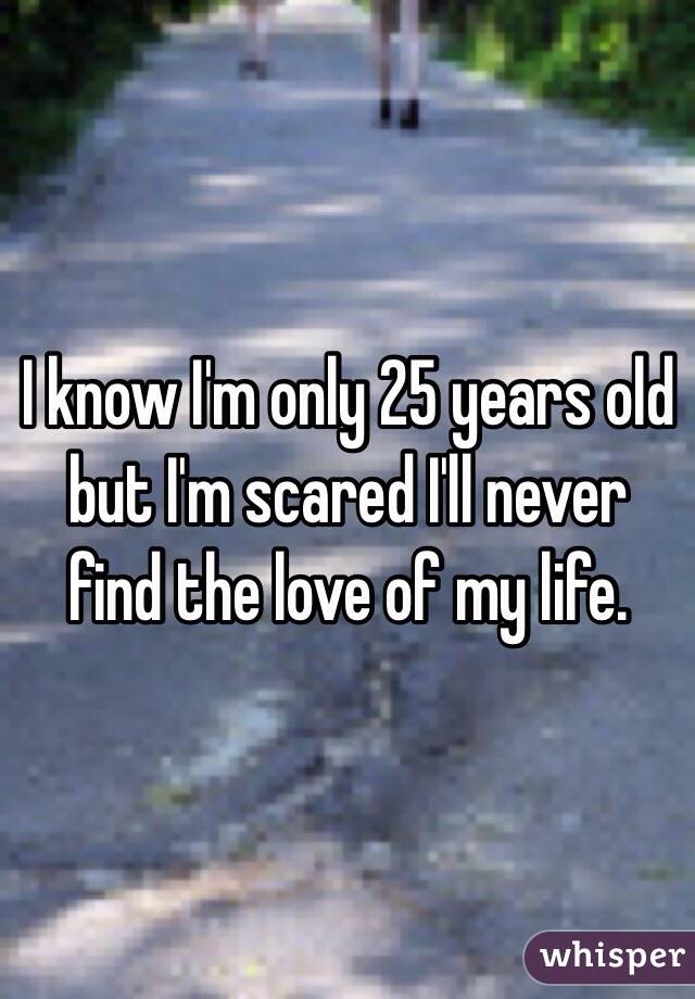 I know I'm only 25 years old but I'm scared I'll never find the love of my life.
