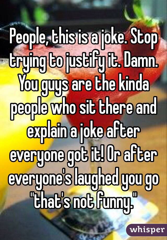 People, this is a joke. Stop trying to justify it. Damn. You guys are the kinda people who sit there and explain a joke after everyone got it! Or after everyone's laughed you go "that's not funny." 