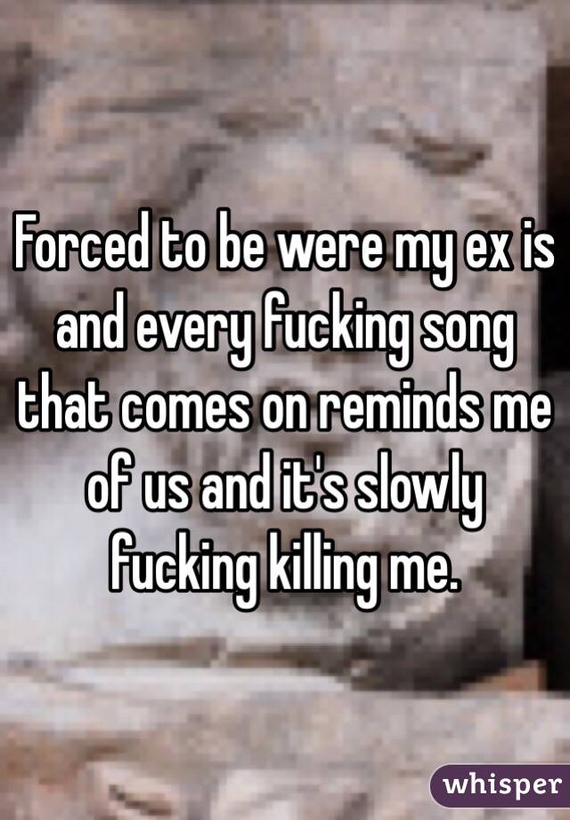 Forced to be were my ex is and every fucking song that comes on reminds me of us and it's slowly fucking killing me. 