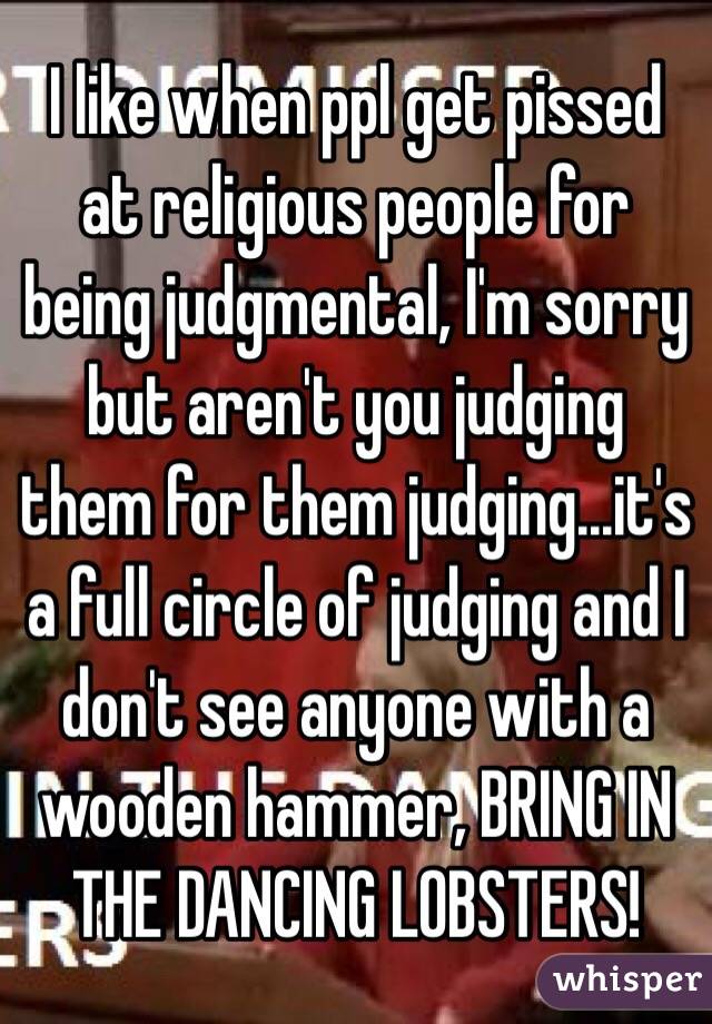 I like when ppl get pissed at religious people for being judgmental, I'm sorry but aren't you judging them for them judging...it's a full circle of judging and I don't see anyone with a wooden hammer, BRING IN THE DANCING LOBSTERS! 
