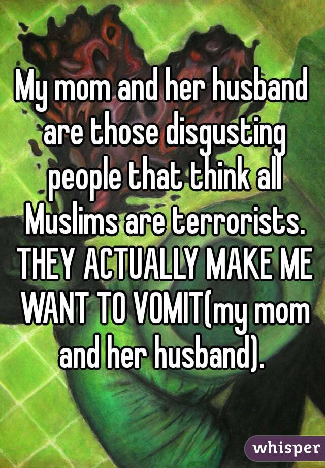 My mom and her husband are those disgusting people that think all Muslims are terrorists. THEY ACTUALLY MAKE ME WANT TO VOMIT(my mom and her husband). 