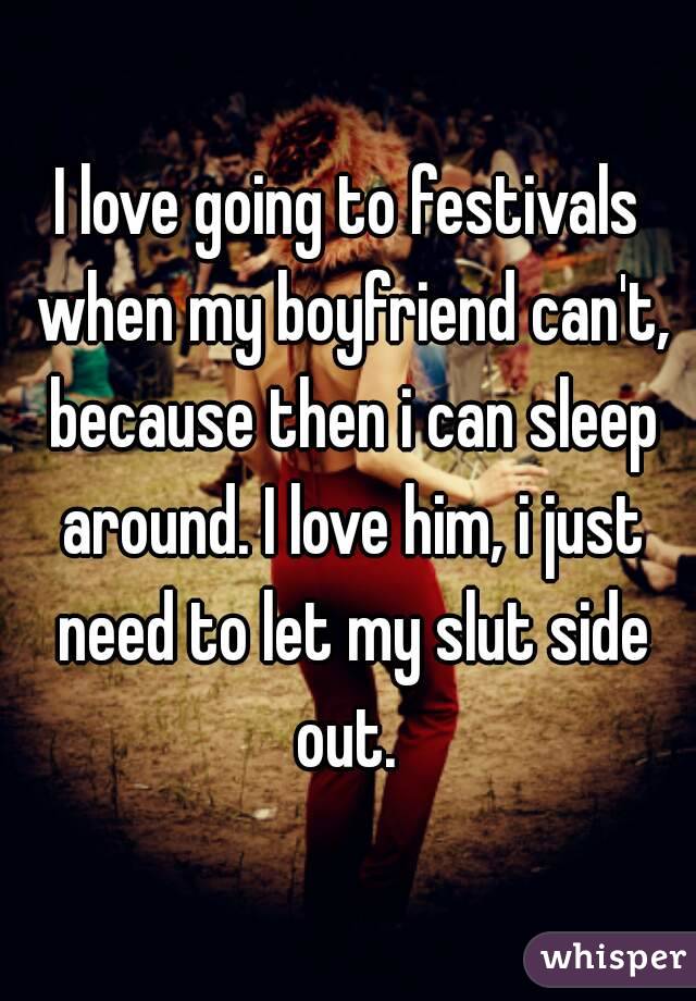 I love going to festivals when my boyfriend can't, because then i can sleep around. I love him, i just need to let my slut side out. 