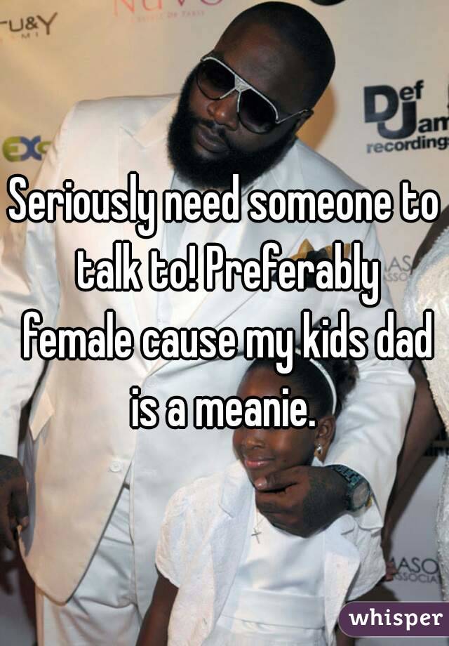 Seriously need someone to talk to! Preferably female cause my kids dad is a meanie. 